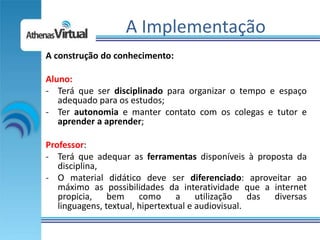 A Implementação
A construção do conhecimento:

Aluno:
- Terá que ser disciplinado para organizar o tempo e espaço
   adequado para os estudos;
- Ter autonomia e manter contato com os colegas e tutor e
   aprender a aprender;

Professor:
- Terá que adequar as ferramentas disponíveis à proposta da
   disciplina,
- O material didático deve ser diferenciado: aproveitar ao
   máximo as possibilidades da interatividade que a internet
   propicia, bem como a utilização das diversas
   linguagens, textual, hipertextual e audiovisual.
 