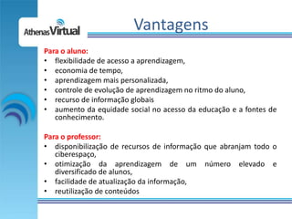 Vantagens
Para o aluno:
• flexibilidade de acesso a aprendizagem,
• economia de tempo,
• aprendizagem mais personalizada,
• controle de evolução de aprendizagem no ritmo do aluno,
• recurso de informação globais
• aumento da equidade social no acesso da educação e a fontes de
   conhecimento.

Para o professor:
• disponibilização de recursos de informação que abranjam todo o
   ciberespaço,
• otimização da aprendizagem de um número elevado e
   diversificado de alunos,
• facilidade de atualização da informação,
• reutilização de conteúdos
 