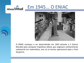 Em 1945... O ENIAC




O ENIAC começou a ser desenvolvido em 1943 durante a II Guerra
Mundial para computar trajetórias táticas que exigissem conhecimento
substancial em matemática, mas só se tornou operacional após o final
da guerra.
 