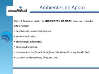 Ambientes de Apoio

Poderá também existir os ambientes abertos para um trabalho
diferenciado:
• de atividades multidisciplinares,
• entre as unidades,
• entre cursos diferentes,
• entre as disciplinas,
• para as capacitações e interações entre docentes e equipe de EAD,
• para os coordenadores, diretores, etc.
 