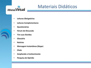Materiais Didáticos

•   Leituras Obrigatórias

•   Leituras Complementares
•   Questionários
•   Fórum de Discussão
•   Tire suas Dúvidas
•   Glossário
•   Notícias
•   Mensagem Instantânea (Skype)
•   Chats
•   Ampliando o Conhecimento
•   Pesquisa de Opinião
 