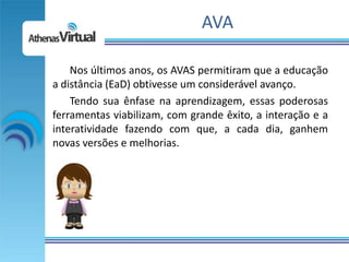 AVA

    Nos últimos anos, os AVAS permitiram que a educação
a distância (EaD) obtivesse um considerável avanço.
    Tendo sua ênfase na aprendizagem, essas poderosas
ferramentas viabilizam, com grande êxito, a interação e a
interatividade fazendo com que, a cada dia, ganhem
novas versões e melhorias.
 