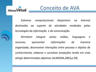Conceito de AVA
    Sistemas     computacionais       disponíveis    na   Internet
destinados ao suporte de atividades mediadas pelas
tecnologias da informação e da comunicação.

    Permitem      integrar   várias     mídias,     linguagens   e
recursos,      apresentar     informações           de    maneira
organizada, desenvolver interações entre pessoas e objetos de
conhecimento, elaborar e socializar produções tendo em vista
atingir determinados objetivos (ALMEIDA,2003,p.39).
 
