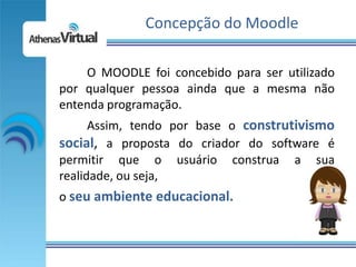 Concepção do Moodle

    O MOODLE foi concebido para ser utilizado
por qualquer pessoa ainda que a mesma não
entenda programação.
      Assim, tendo por base o construtivismo
social, a proposta do criador do software é
permitir que o usuário construa a sua
realidade, ou seja,
o seu ambiente educacional.
 