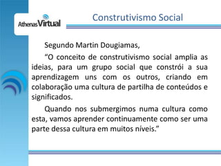 Construtivismo Social

    Segundo Martin Dougiamas,
    “O conceito de construtivismo social amplia as
ideias, para um grupo social que constrói a sua
aprendizagem uns com os outros, criando em
colaboração uma cultura de partilha de conteúdos e
significados.
    Quando nos submergimos numa cultura como
esta, vamos aprender continuamente como ser uma
parte dessa cultura em muitos níveis.”
 