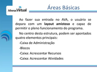 Áreas Básicas
  Ao fazer sua entrada no AVA, o usuário se
depara com um layout amistoso e capaz de
permitir o pleno funcionamento do programa.
  No centro desta estrutura, podem ser apontados
quatro elementos principais:
  -Caixa de Administração
  -Blocos
  -Caixa: Acrescentar Recursos
  -Caixa: Acrescentar Atividades
 