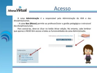 Acesso
     A caixa Administração é a responsável pela Administração do AVA e das
disciplinas/cursos.
     - A caixa Box (Blocos) permite ao professor/tutor a gestão pedagógica e estrutural
das disciplinas/cursos.
     Para acessá-las, deve-se clicar no botão Ativar edição. No entanto, cabe lembrar
que apenas o NEAD têm acesso a todas as funcionalidades da caixa Administração.
 