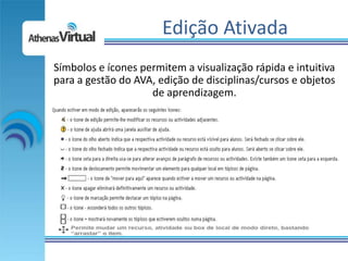 Edição Ativada
Símbolos e ícones permitem a visualização rápida e intuitiva
para a gestão do AVA, edição de disciplinas/cursos e objetos
                    de aprendizagem.
 