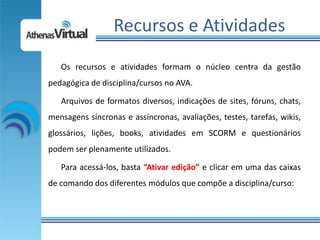 Recursos e Atividades
   Os recursos e atividades formam o núcleo centra da gestão
pedagógica de disciplina/cursos no AVA.

   Arquivos de formatos diversos, indicações de sites, fóruns, chats,
mensagens síncronas e assíncronas, avaliações, testes, tarefas, wikis,
glossários, lições, books, atividades em SCORM e questionários
podem ser plenamente utilizados.

   Para acessá-los, basta “Ativar edição” e clicar em uma das caixas
de comando dos diferentes módulos que compõe a disciplina/curso:
 