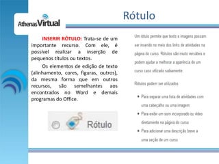Rótulo
     INSERIR RÓTULO: Trata-se de um
importante recurso. Com ele, é
possível realizar a inserção de
pequenos títulos ou textos.
     Os elementos de edição de texto
(alinhamento, cores, figuras, outros),
da mesma forma que em outros
recursos, são semelhantes aos
encontrados no Word e demais
programas do Office.
 
