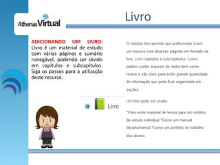 Livro
ADICIONANDO UM LIVRO:
Livro é um material de estudo
com várias páginas e sumário
navegável, podendo ser divido
em capítulos e subcapítulos.
Siga os passos para a utilização
deste recurso.
 
