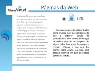 Páginas da Web


       Este recurso permite digitar textos
    como muitos mais possibilidades do
    que o anterior: edição de
    palavras, links com outros endereços
    de web e inserção de imagens são
    alguns deles. Da mesma forma que o
    recurso Página, o que nele for
    escrito ficará oculto, ou seja, será
    preciso clicar no link para que possa
    ser feita a leitura.
 