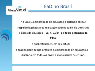 EaD no Brasil

    No Brasil, a modalidade de educação a distância obteve

 respaldo legal para sua realização através da Lei de Diretrizes
  e Bases da Educação – Lei n. 9.394, de 20 de dezembro de
                             1996,

             a qual estabelece, em seu art. 80,

a possibilidade de uso orgânico da modalidade de educação a
    distância em todos os níveis e modalidades de ensino.
 