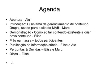 Agenda Abertura - Ale Introdução: O sistema de gerenciamento de conteúdo Drupal, usado para o site do MAB - Marc Demonstração - Como editar conteúdo existente e criar novo conteúdo - Elisa Mão na massa – todos participantes Publicação da informação criada - Elisa e Ale Perguntas & Duvidas – Elisa e Marc  Dicas – Elisa   ./.. 