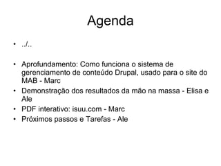 Agenda ../..   Aprofundamento: Como funciona o sistema de gerenciamento de conteúdo Drupal, usado para o site do MAB - Marc Demonstração dos resultados da mão na massa - Elisa e Ale PDF interativo: isuu.com - Marc Próximos passos e Tarefas - Ale 