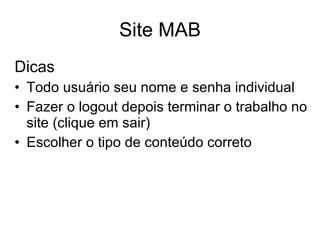 Site MAB Dicas Todo usuário seu nome e senha individual Fazer o logout depois terminar o trabalho no site (clique em sair) Escolher o tipo de conteúdo correto 