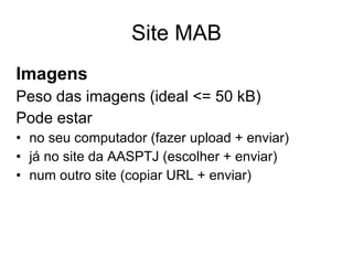 Site MAB Imagens Peso das imagens (ideal <= 50 kB) Pode estar no seu computador (fazer upload + enviar) já no site da AASPTJ (escolher + enviar) num outro site (copiar URL + enviar) 