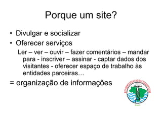 Porque um site? Divulgar e socializar Oferecer serviços Ler – ver – ouvir – fazer comentários – mandar para - inscriver – assinar - captar dados dos visitantes - oferecer espaço de trabalho às entidades parceiras… = organização de informações 