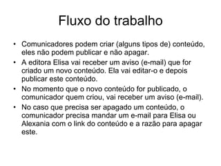 Fluxo do trabalho Comunicadores podem criar (alguns tipos de) conteúdo, eles não podem publicar e não apagar. A editora Elisa vai receber um aviso (e-mail) que for criado um novo conteúdo. Ela vai editar-o e depois publicar este conteúdo. No momento que o novo conteúdo for publicado, o comunicador quem criou, vai receber um aviso (e-mail). No caso que precisa ser apagado um conteúdo, o comunicador precisa mandar um e-mail para Elisa ou Alexania com o link do conteúdo e a razão para apagar este. 