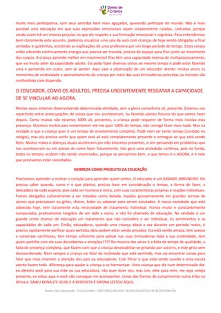 Núcleo Vida Capacitação - Trícia Carvalho – ORATÓRIA COACHING NEUROLINGUISTICA RELAÇÕES PÚBLICAS 
muito mais participativa, com seus sentidos bem mais aguçados, querendo participar do mundo. Não é mais possível uma educação em que suas expressões emocionais sejam simplesmente caladas, castradas, porque sendo assim há um imenso prejuízo no que diz respeito a sua formação emocional e cognitiva. Para entendermos bem claramente este assunto, podemos visualizar uma sala de aula com crianças de hoje sendo obrigadas a ficar sentadas e quietinhas, assistindo as explicações de uma professora por um longo período de tempo. Estes corpos estão vibrando continuamente energia que precisa ser trocada, precisa de espaço para fluir junto ao movimento dos corpos. A criança aprende melhor em movimento! Elas têm uma capacidade imensa de multiprocessamento, que vai muito além da capacidade adulta. Ela pode fazer diversas coisas ao mesmo tempo e pode estar fazendo uma e pensando em outra, sem se perder. Aqui vale a observação de um educador atento: muitas vezes os momentos de criatividade e aproveitamento da criança por meio das suas brincadeiras concretas ou mentais são confundidas com dispersão. 
O EDUCADOR, COMO OS ADULTOS, PRECISA URGENTEMENTE RESGATAR A CAPACIDADE DE SE VINCULAR AO AGORA. 
Muitas vezes estamos desenvolvendo determinada atividade, sem a plena consciência ali, presente. Estamos nos repartindo entre preocupações de coisas que nos aconteceram, ou fazendo planos futuros do que vamos fazer depois. Como muitas não estamos 100% ali, presentes, a criança pode requerer de forma mais incisiva esta presença. Ouvimos muitos pais comentarem: ele me quer 100% do tempo, não consigo fazer mais nada. Mas na verdade o que a criança quer é um tempo de envolvimento completo. Pode nem ser tanto tempo (contado no relógio), mas ela precisa sentir que quem está ali está completamente presente e entregue ao que está sendo feito. Muitos males e doenças atuais acontecem por não estarmos presentes, e sim pensando em problemas que nos aconteceram ou em planos de como fazer futuramente. Isto gera uma ansiedade contínua, pois no fundo, todos os tempos acabam não sendo vivenciados, porque se pensarmos bem, o que temos é o AGORA, e é nele que precisamos estar conectados. 
NOBREZA COMO PRODUTO DA EDUCAÇÃO 
Precisamos aprender a inclinar o coração para aprender quem somos. O educador é um GRANDE JARDINEIRO. Ele precisa saber quando, como e o que plantar, precisa levar em consideração o tempo, a forma de fazer, a delicadeza de cada espécie, pois cada ser humano é único, com suas características próprias e reações individuais. Fomos obrigados culturalmente a ser tratados como boiada, levados grosseiramente em grandes turmas de alunos que precisavam ou gritar, chorar, bater ou adoecer para serem escutados. A nossa sociedade que está adoecida hoje, tem claramente esta necessidade de tratamento individual. Fomos muito e constantemente comparados, praticamente tangidos de um lado a outro, e isto foi chamado de educação. Na verdade é um grande crime chamar de educação um tratamento que não considere o ser individual, os sentimentos e as capacidades de cada um. Então, educadoras, quando uma criança alteia a voz durante um período maior, é preciso rapidamente verificar quais sentidos dela podem estar sendo privados. Ela está sendo amada, tem acesso a conversas carinhosas, tem tempo suficiente para aplicar nas suas brincadeiras toda a sua criatividade, tem quem partilhe com ela suas descobertas e emoções???? Na maioria das vezes é a falta de tempo de qualidade, a falta de presença completa, que fazem com que a criança desestabilize-se gritando por socorro, e este grito vem descoordenado. Nem sempre a criança vai falar do incômodo que está sentindo, mas vai encontrar coisas para falar que mais chamem a atenção dos pais ou educadores. Este filtrar o que está sendo ouvido e esta escuta atenta fazem toda diferença para ajudar a criança a se harmonizar. Uma criança que diz num determinado dia: eu detesto você para sua mãe ou sua educadora, não quer dizer isto, mas sim, olhe para mim, me veja, esteja presente, eu estou aqui e você não consegue me acompanhar. Umas das formas de cumprimento numa tribo na África é: SAWU BONA (TE VEJO) E A RESPOSTA É SIKONA (ESTOU AQUI).  