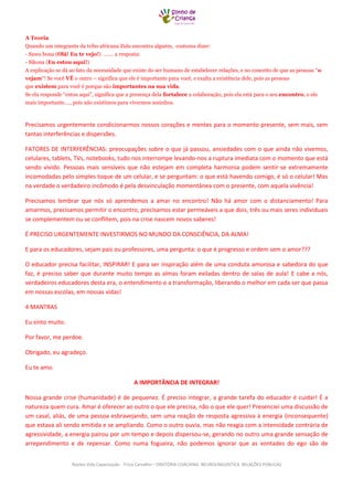 Núcleo Vida Capacitação - Trícia Carvalho – ORATÓRIA COACHING NEUROLINGUISTICA RELAÇÕES PÚBLICAS 
A Teoria Quando um integrante da tribo africana Zulu encontra alguém, costuma dizer: - Sawu bona (Olá! Eu te vejo!) ……. a resposta: - Sikona (Eu estou aqui!) A explicação se dá ao fato da necessidade que existe do ser humano de estabelecer relações, e no conceito de que as pessoas “o vejam“! Se você VÊ o outro – significa que ele é importante para você, e exalta a existência dele, pois as pessoas que existem para você é porque são importantes na sua vida. Se ela responde “estou aqui”, significa que a presença dela fortalece a colaboração, pois ela está para o seu encontro, o elo mais importante…., pois não existimos para vivermos sozinhos. 
Precisamos urgentemente condicionarmos nossos corações e mentes para o momento presente, sem mais, sem tantas interferências e dispersões. 
FATORES DE INTERFERÊNCIAS: preocupações sobre o que já passou, ansiedades com o que ainda não vivemos, celulares, tablets, TVs, notebooks, tudo nos interrompe levando-nos a ruptura imediata com o momento que está sendo vivido. Pessoas mais sensíveis que não estejam em completa harmonia podem sentir-se extremamente incomodadas pelo simples toque de um celular, e se perguntam: o que está havendo comigo, é só o celular! Mas na verdade o verdadeiro incômodo é pela desvinculação momentânea com o presente, com aquela vivência! 
Precisamos lembrar que nós só aprendemos a amar no encontro! Não há amor com o distanciamento! Para amarmos, precisamos permitir o encontro, precisamos estar permeáveis a que dois, três ou mais seres individuais se complementem ou se conflitem, pois na crise nascem novos saberes! 
É PRECISO URGENTEMENTE INVESTIRMOS NO MUNDO DA CONSCIÊNCIA, DA ALMA! 
E para os educadores, sejam pais ou professores, uma pergunta: o que é progresso e ordem sem o amor??? 
O educador precisa facilitar, INSPIRAR! E para ser inspiração além de uma conduta amorosa e sabedora do que faz, é preciso saber que durante muito tempo as almas foram exiladas dentro de salas de aula! E cabe a nós, verdadeiros educadores desta era, o entendimento e a transformação, liberando o melhor em cada ser que passa em nossas escolas, em nossas vidas! 
4 MANTRAS 
Eu sinto muito. 
Por favor, me perdoe. 
Obrigado, eu agradeço. 
Eu te amo. 
A IMPORTÂNCIA DE INTEGRAR! 
Nossa grande crise (humanidade) é de pequenez. É preciso integrar, a grande tarefa do educador é cuidar! É a natureza quem cura. Amar é oferecer ao outro o que ele precisa, não o que ele quer! Presenciei uma discussão de um casal, aliás, de uma pessoa esbravejando, sem uma reação de resposta agressiva à energia (inconsequente) que estava ali sendo emitida e se ampliando. Como o outro ouvia, mas não reagia com a intensidade contrária de agressividade, a energia pairou por um tempo e depois dispersou-se, gerando no outro uma grande sensação de arrependimento e de repensar. Como numa fogueira, não podemos ignorar que as vontades do ego são de  