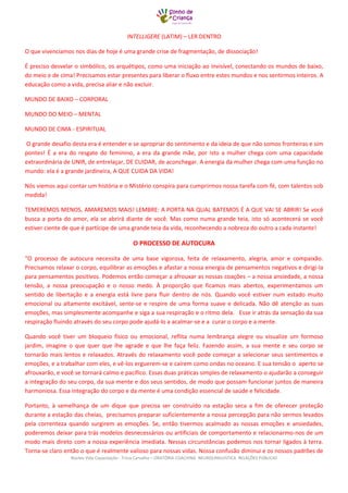 Núcleo Vida Capacitação - Trícia Carvalho – ORATÓRIA COACHING NEUROLINGUISTICA RELAÇÕES PÚBLICAS 
INTELLIGERE (LATIM) – LER DENTRO 
O que vivenciamos nos dias de hoje é uma grande crise de fragmentação, de dissociação! 
É preciso desvelar o simbólico, os arquétipos, como uma iniciação ao invisível, conectando os mundos de baixo, do meio e de cima! Precisamos estar presentes para liberar o fluxo entre estes mundos e nos sentirmos inteiros. A educação como a vida, precisa aliar e não excluir. 
MUNDO DE BAIXO – CORPORAL 
MUNDO DO MEIO – MENTAL 
MUNDO DE CIMA - ESPIRITUAL 
O grande desafio desta era é entender e se apropriar do sentimento e da ideia de que não somos fronteiras e sim pontes! É a era do resgate do feminino, a era da grande mãe, por isto a mulher chega com uma capacidade extraordinária de UNIR, de entrelaçar, DE CUIDAR, de aconchegar. A energia da mulher chega com uma função no mundo: ela é a grande jardineira, A QUE CUIDA DA VIDA! 
Nós viemos aqui contar um história e o Mistério conspira para cumprirmos nossa tarefa com fé, com talentos sob medida! 
TEMEREMOS MENOS, AMAREMOS MAIS! LEMBRE: A PORTA NA QUAL BATEMOS É A QUE VAI SE ABRIR! Se você busca a porta do amor, ela se abrirá diante de você. Mas como numa grande teia, isto só acontecerá se você estiver ciente de que é partícipe de uma grande teia da vida, reconhecendo a nobreza do outro a cada instante! 
O PROCESSO DE AUTOCURA 
“O processo de autocura necessita de uma base vigorosa, feita de relaxamento, alegria, amor e compaixão. Precisamos relaxar o corpo, equilibrar as emoções e afastar a nossa energia de pensamentos negativos e dirigi-la para pensamentos positivos. Podemos então começar a afrouxar as nossas coações – a nossa ansiedade, a nossa tensão, a nossa preocupação e o nosso medo. À proporção que ficamos mais abertos, experimentamos um sentido de libertação e a energia está livre para fluir dentro de nós. Quando você estiver num estado muito emocional ou altamente excitável, sente-se e respire de uma forma suave e delicada. Não dê atenção as suas emoções, mas simplesmente acompanhe e siga a sua respiração e o ritmo dela. Esse ir atrás da sensação da sua respiração fluindo através do seu corpo pode ajudá-lo a acalmar-se e a curar o corpo e a mente. 
Quando você tiver um bloqueio físico ou emocional, reflita numa lembrança alegre ou visualize um formoso jardim, imagine o que quer que lhe agrade e que lhe faça feliz. Fazendo assim, a sua mente e seu corpo se tornarão mais lentos e relaxados. Através do relaxamento você pode começar a selecionar seus sentimentos e emoções, e a trabalhar com eles, e vê-los erguerem-se e caírem como ondas no oceano. E sua tensão o aperto se afrouxarão, e você se tornará calmo e pacífico. Essas duas práticas simples de relaxamento o ajudarão a conseguir a integração do seu corpo, da sua mente e dos seus sentidos, de modo que possam funcionar juntos de maneira harmoniosa. Essa integração do corpo e da mente é uma condição essencial de saúde e felicidade. 
Portanto, à semelhança de um dique que precisa ser construído na estação seca a fim de oferecer proteção durante a estação das cheias, precisamos preparar suficientemente a nossa percepção para não sermos levados pela correnteza quando surgirem as emoções. Se, então tivermos acalmado as nossas emoções e ansiedades, poderemos deixar para trás modelos desnecessários ou artificiais de comportamento e relacionarmo-nos de um modo mais direto com a nossa experiência imediata. Nessas circunstâncias podemos nos tornar ligados à terra. Torna-se claro então o que é realmente valioso para nossas vidas. Nossa confusão diminui e os nossos padrões de  