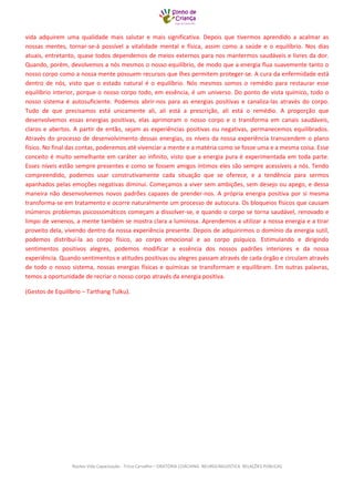 Núcleo Vida Capacitação - Trícia Carvalho – ORATÓRIA COACHING NEUROLINGUISTICA RELAÇÕES PÚBLICAS 
vida adquirem uma qualidade mais salutar e mais significativa. Depois que tivermos aprendido a acalmar as nossas mentes, tornar-se-á possível a vitalidade mental e física, assim como a saúde e o equilíbrio. Nos dias atuais, entretanto, quase todos dependemos de meios externos para nos mantermos saudáveis e livres da dor. Quando, porém, devolvemos a nós mesmos o nosso equilíbrio, de modo que a energia flua suavemente tanto o nosso corpo como a nossa mente possuem recursos que lhes permitem proteger-se. A cura da enfermidade está dentro de nós, visto que o estado natural é o equilíbrio. Nós mesmos somos o remédio para restaurar esse equilíbrio interior, porque o nosso corpo todo, em essência, é um universo. Do ponto de vista químico, todo o nosso sistema é autosuficiente. Podemos abrir-nos para as energias positivas e canaliza-las através do corpo. Tudo de que precisamos está unicamente ali, ali está a prescrição, ali está o remédio. A proporção que desenvolvemos essas energias positivas, elas aprimoram o nosso corpo e o transforma em canais saudáveis, claros e abertos. A partir de então, sejam as experiências positivas ou negativas, permanecemos equilibrados. Através do processo de desenvolvimento dessas energias, os níveis da nossa experiência transcendem o plano físico. No final das contas, poderemos até vivenciar a mente e a matéria como se fosse uma e a mesma coisa. Esse conceito é muito semelhante em caráter ao infinito, visto que a energia pura é experimentada em toda parte. Esses níveis estão sempre presentes e como se fossem amigos íntimos eles são sempre acessíveis a nós. Tendo compreendido, podemos usar construtivamente cada situação que se oferece, e a tendência para sermos apanhados pelas emoções negativas diminui. Começamos a viver sem ambições, sem desejo ou apego, e dessa maneira não desenvolvemos novos padrões capazes de prender-nos. A própria energia positiva por si mesma transforma-se em tratamento e ocorre naturalmente um processo de autocura. Os bloqueios físicos que causam inúmeros problemas psicossomáticos começam a dissolver-se, e quando o corpo se torna saudável, renovado e limpo de venenos, a mente também se mostra clara a luminosa. Aprendemos a utilizar a nossa energia e a tirar proveito dela, vivendo dentro da nossa experiência presente. Depois de adquirirmos o domínio da energia sutil, podemos distribuí-la ao corpo físico, ao corpo emocional e ao corpo psíquico. Estimulando e dirigindo sentimentos positivos alegres, podemos modificar a essência dos nossos padrões interiores e da nossa experiência. Quando sentimentos e atitudes positivas ou alegres passam através de cada órgão e circulam através de todo o nosso sistema, nossas energias físicas e químicas se transformam e equilibram. Em outras palavras, temos a oportunidade de recriar o nosso corpo através da energia positiva. 
(Gestos de Equilíbrio – Tarthang Tulku). 
