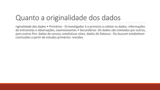 riginalidade dos dados • Primários - O investigador é o primeiro a coletar os dados: informações
de entrevistas e observações, examesexames • Secundários -Os dados são coletados por outros,
para outros fins: dados de censos, estatísticas vitais, dados do Datasus - Ou buscam estabelecer
conclusões a partir de estudos primários: revisões
Quanto a originalidade dos dados
 