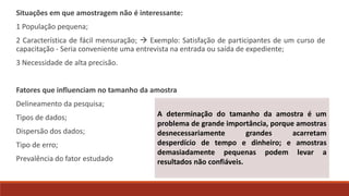 Situações em que amostragem não é interessante:
1 População pequena;
2 Característica de fácil mensuração;  Exemplo: Satisfação de participantes de um curso de
capacitação - Seria conveniente uma entrevista na entrada ou saída de expediente;
3 Necessidade de alta precisão.
Fatores que influenciam no tamanho da amostra
Delineamento da pesquisa;
Tipos de dados;
Dispersão dos dados;
Tipo de erro;
Prevalência do fator estudado
A determinação do tamanho da amostra é um
problema de grande importância, porque amostras
desnecessariamente grandes acarretam
desperdício de tempo e dinheiro; e amostras
demasiadamente pequenas podem levar a
resultados não confiáveis.
 