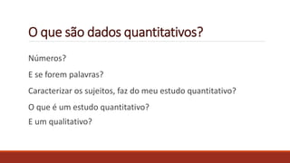 O que são dados quantitativos?
Números?
E se forem palavras?
Caracterizar os sujeitos, faz do meu estudo quantitativo?
O que é um estudo quantitativo?
E um qualitativo?
 