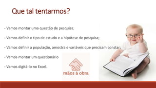 Que tal tentarmos?
- Vamos montar uma questão de pesquisa;
- Vamos definir o tipo de estudo e a hipótese de pesquisa;
- Vamos definir a população, amostra e variáveis que precisam constar;
- Vamos montar um questionário
- Vamos digitá-lo no Excel.
 