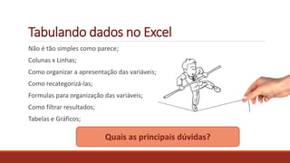 Tabulando dados no Excel
Não é tão simples como parece;
Colunas x Linhas;
Como organizar a apresentação das variáveis;
Como recategorizá-las;
Formulas para organização das variáveis;
Como filtrar resultados;
Tabelas e Gráficos;
Quais as principais dúvidas?
 
