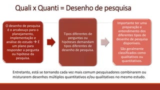 Quali x Quanti = Desenho de pesquisa
O desenho de pesquisa
é o arcabouço para o
planejamento,
implementação e
análise do estudo  É
um plano para
responder a pergunta
ou hipótese da
pesquisa.
Tipos diferentes de
perguntas ou
hipóteses demandam
tipos diferentes de
desenho de pesquisa.
Importante ter uma
preparação e
entendimento dos
diferentes tipos de
desenho de pesquisa
disponíveis.
São geralmente
classificados como
qualitativos ou
quantitativos.
Entretanto, está se tornando cada vez mais comum pesquisadores combinarem ou
misturarem desenhos múltiplos quantitativos e/ou qualitativos no mesmo estudo.
 