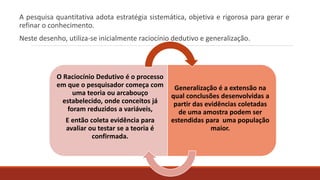 A pesquisa quantitativa adota estratégia sistemática, objetiva e rigorosa para gerar e
refinar o conhecimento.
Neste desenho, utiliza-se inicialmente raciocínio dedutivo e generalização.
O Raciocínio Dedutivo é o processo
em que o pesquisador começa com
uma teoria ou arcabouço
estabelecido, onde conceitos já
foram reduzidos a variáveis,
E então coleta evidência para
avaliar ou testar se a teoria é
confirmada.
Generalização é a extensão na
qual conclusões desenvolvidas a
partir das evidências coletadas
de uma amostra podem ser
estendidas para uma população
maior.
 