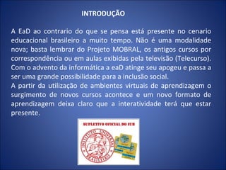INTRODUÇÃO

A EaD ao contrario do que se pensa está presente no cenario
educacional brasileiro a muito tempo. Não é uma modalidade
nova; basta lembrar do Projeto MOBRAL, os antigos cursos por
correspondência ou em aulas exibidas pela televisão (Telecurso).
Com o advento da informática a eaD atinge seu apogeu e passa a
ser uma grande possibilidade para a inclusão social.
A partir da utilização de ambientes virtuais de aprendizagem o
surgimento de novos cursos acontece e um novo formato de
aprendizagem deixa claro que a interatividade terá que estar
presente.
 