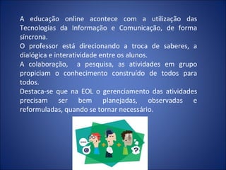 A educação online acontece com a utilização das
Tecnologias da Informação e Comunicação, de forma
síncrona.
O professor está direcionando a troca de saberes, a
dialógica e interatividade entre os alunos.
A colaboração, a pesquisa, as atividades em grupo
propiciam o conhecimento construído de todos para
todos.
Destaca-se que na EOL o gerenciamento das atividades
precisam ser bem planejadas, observadas e
reformuladas, quando se tornar necessário.
 