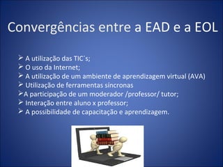 Convergências entre a EAD e a EOL
  A utilização das TIC´s;
  O uso da Internet;
  A utilização de um ambiente de aprendizagem virtual (AVA)
  Utilização de ferramentas síncronas
 A participação de um moderador /professor/ tutor;
  Interação entre aluno x professor;
  A possibilidade de capacitação e aprendizagem.
 