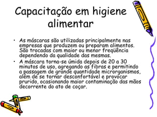 Capacitação em higiene
alimentar
• As máscaras são utilizadas principalmente nas
empresas que produzem ou preparam alimentos.
São trocadas com maior ou menor freqüência
dependendo da qualidade das mesmas.
• A máscara torna-se úmida depois de 20 a 30
minutos de uso, agregando as fibras e permitindo
a passagem de grande quantidade microrganismos,
além de se tornar desconfortável e provocar
prurido, ocasionando maior contaminação das mãos
decorrente do ato de coçar.
 