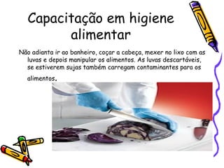 Capacitação em higiene
alimentar
Não adianta ir ao banheiro, coçar a cabeça, mexer no lixo com as
luvas e depois manipular os alimentos. As luvas descartáveis,
se estiverem sujas também carregam contaminantes para os
alimentos.
 
