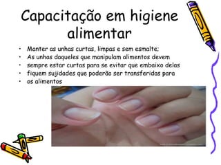 Capacitação em higiene
alimentar
• Manter as unhas curtas, limpas e sem esmalte;
• As unhas daqueles que manipulam alimentos devem
• sempre estar curtas para se evitar que embaixo delas
• fiquem sujidades que poderão ser transferidas para
• os alimentos
 