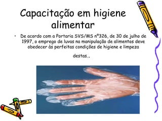Capacitação em higiene
alimentar
• De acordo com a Portaria SVS/MS nº326, de 30 de julho de
1997, o emprego de luvas na manipulação de alimentos deve
obedecer às perfeitas condições de higiene e limpeza
destas..
 
