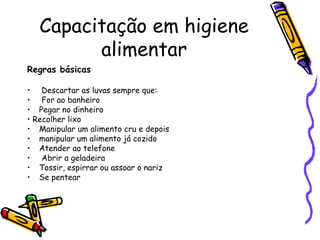Capacitação em higiene
alimentar
Regras básicas
• Descartar as luvas sempre que:
• For ao banheiro
• Pegar no dinheiro
• Recolher lixo
• Manipular um alimento cru e depois
• manipular um alimento já cozido
• Atender ao telefone
• Abrir a geladeira
• Tossir, espirrar ou assoar o nariz
• Se pentear
 
