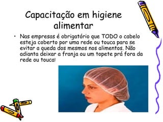 Capacitação em higiene
alimentar
• Nas empresas é obrigatório que TODO o cabelo
esteja coberto por uma rede ou touca para se
evitar a queda dos mesmos nos alimentos. Não
adianta deixar a franja ou um topete prá fora da
rede ou touca!
 