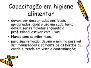 Capacitação em higiene
alimentar
• devem ser descartadas nos locais
apropriados, após o uso em cada turno
devem ser removidas enquanto o
profissional estiver com luvas.
• Nunca com as mãos nuas;
• para sua remoção, devem o mínimo possível
ser manuseadas e somente pelos bordos ou
cordéis, tendo em vista a contaminação;
 