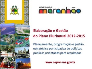 Elaboração e Gestão
do Plano Plurianual 2012-2015
Planejamento, programação e gestão
estratégica participativa de políticas
públicas orientadas para resultados

         www.seplan.ma.gov.br
 