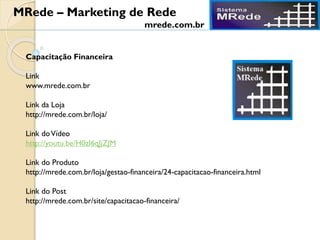 Capacitação Financeira
Link
www.mrede.com.br
Link da Loja
http://mrede.com.br/loja/
Link doVídeo
http://youtu.be/H0zI6qJjZJM
Link do Produto
http://mrede.com.br/loja/gestao-financeira/24-capacitacao-financeira.html
Link do Post
http://mrede.com.br/site/capacitacao-financeira/
MRede – Marketing de Rede
mrede.com.br
 