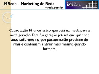 Capacitação Financeira é o que está na moda para a
nova geração. Esta é a geração jet-set que quer ser
auto-suficiente no que possuem, não precisam de
mais e continuam a atrair mais mesmo quando
formem.
MRede – Marketing de Rede
mrede.com.br
 