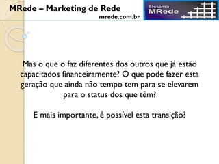 Mas o que o faz diferentes dos outros que já estão
capacitados financeiramente? O que pode fazer esta
geração que ainda não tempo tem para se elevarem
para o status dos que têm?
E mais importante, é possível esta transição?
MRede – Marketing de Rede
mrede.com.br
 