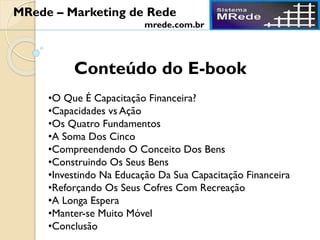 Conteúdo do E-book
•O Que É Capacitação Financeira?
•Capacidades vs Ação
•Os Quatro Fundamentos
•A Soma Dos Cinco
•Compreendendo O Conceito Dos Bens
•Construindo Os Seus Bens
•Investindo Na Educação Da Sua Capacitação Financeira
•Reforçando Os Seus Cofres Com Recreação
•A Longa Espera
•Manter-se Muito Móvel
•Conclusão
MRede – Marketing de Rede
mrede.com.br
 
