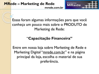 Essas foram algumas informações para que você
conheça um pouco mais sobre o PRODUTO de
Marketing de Rede:
“Capacitação Financeira”
Entre em nossa loja sobre Marketing de Rede e
Marketing Digital “mrede.com.br” e na página
principal da loja, escolha o material de sua
preferência.
MRede – Marketing de Rede
mrede.com.br
 